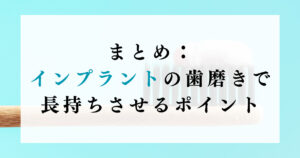 まとめ：インプラントの歯磨きで長持ちさせるポイント