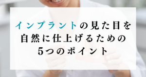 インプラントの見た目を自然に仕上げるための5つのポイント