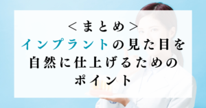 ＜まとめ＞インプラントの見た目を自然に仕上げるためのポイント